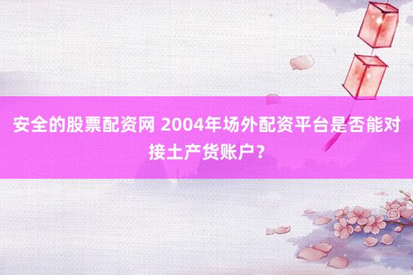 安全的股票配资网 2004年场外配资平台是否能对接土产货账户?