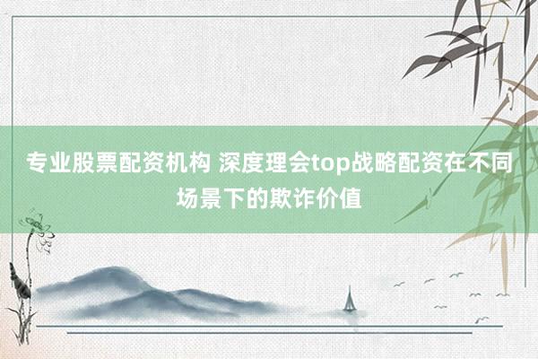 专业股票配资机构 深度理会top战略配资在不同场景下的欺诈价值