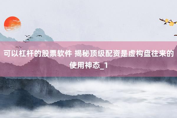 可以杠杆的股票软件 揭秘顶级配资是虚构盘往来的使用神态_1