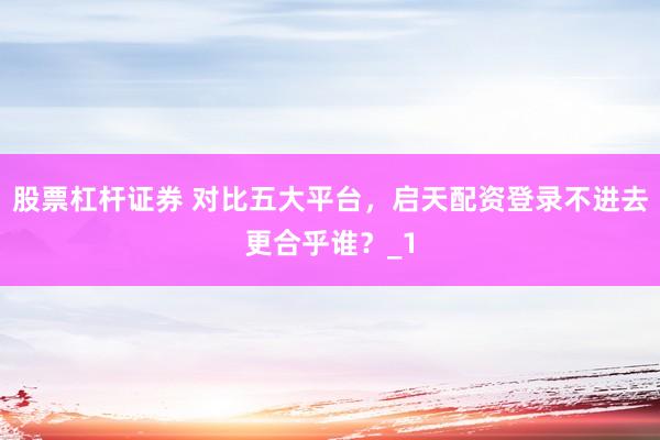 股票杠杆证券 对比五大平台，启天配资登录不进去更合乎谁？_1