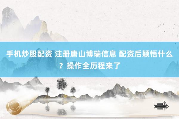 手机炒股配资 注册唐山博瑞信息 配资后颖悟什么？操作全历程来了