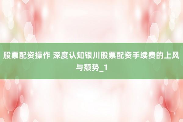 股票配资操作 深度认知银川股票配资手续费的上风与颓势_1