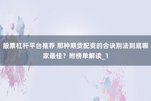 股票杠杆平台推荐 那种期货配资的合诀别法到底哪家最佳？附榜单解读_1