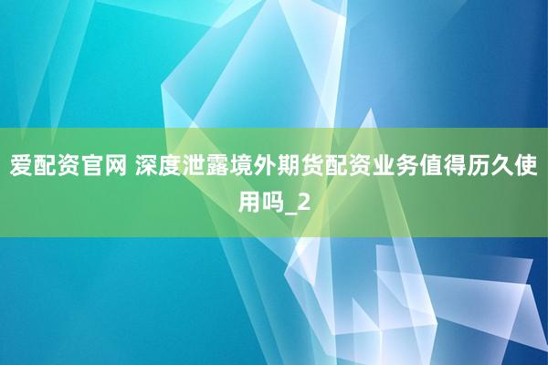 爱配资官网 深度泄露境外期货配资业务值得历久使用吗_2
