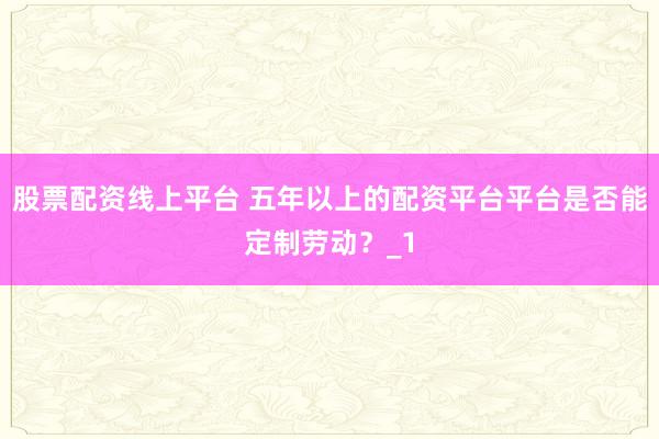 股票配资线上平台 五年以上的配资平台平台是否能定制劳动？_1