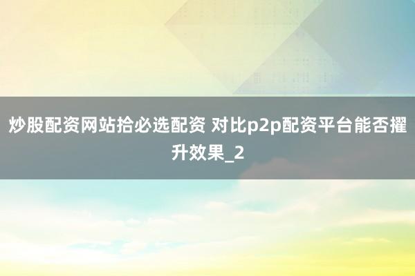 炒股配资网站拾必选配资 对比p2p配资平台能否擢升效果_2